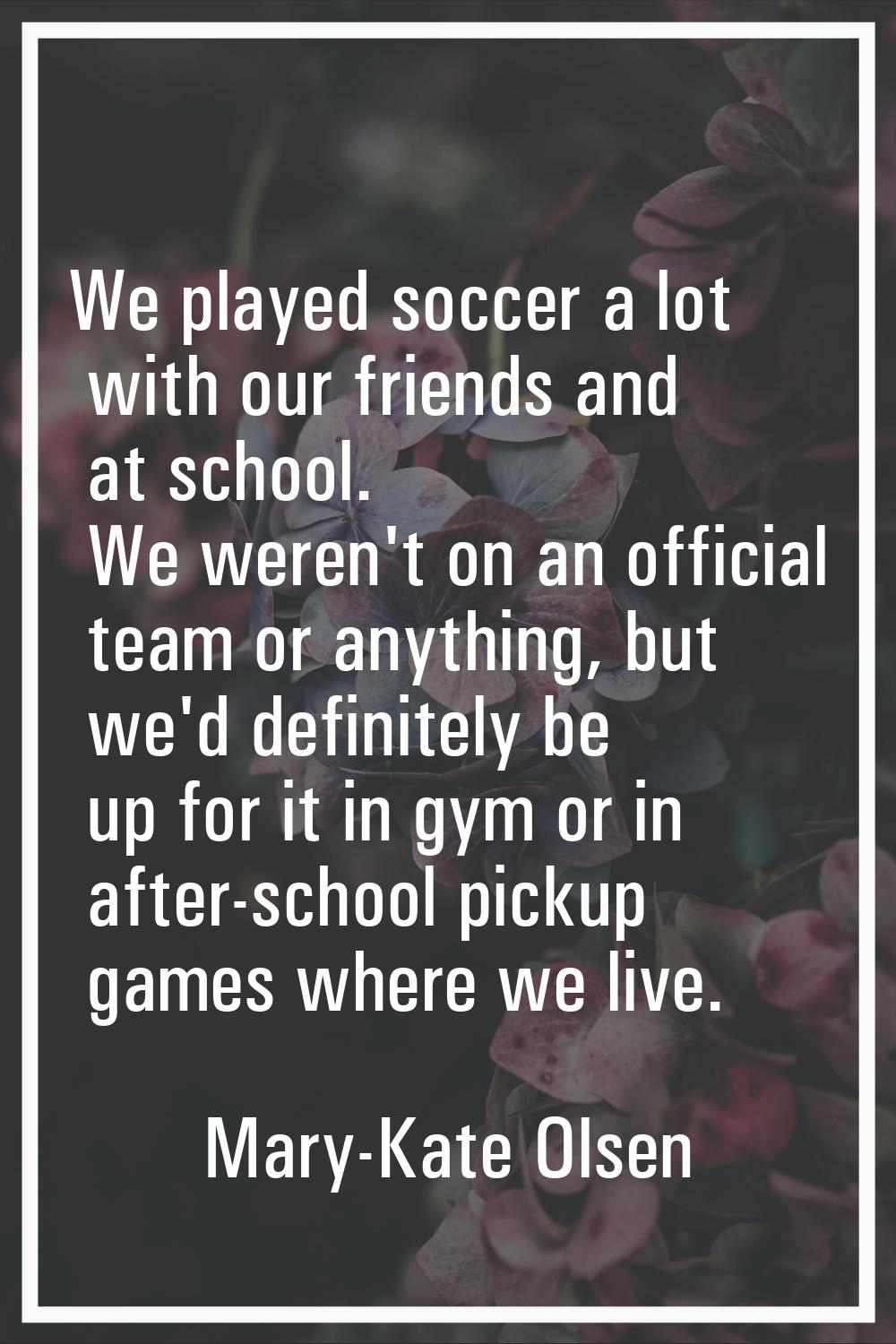 We played soccer a lot with our friends and at school. We weren't on an official team or anything, 