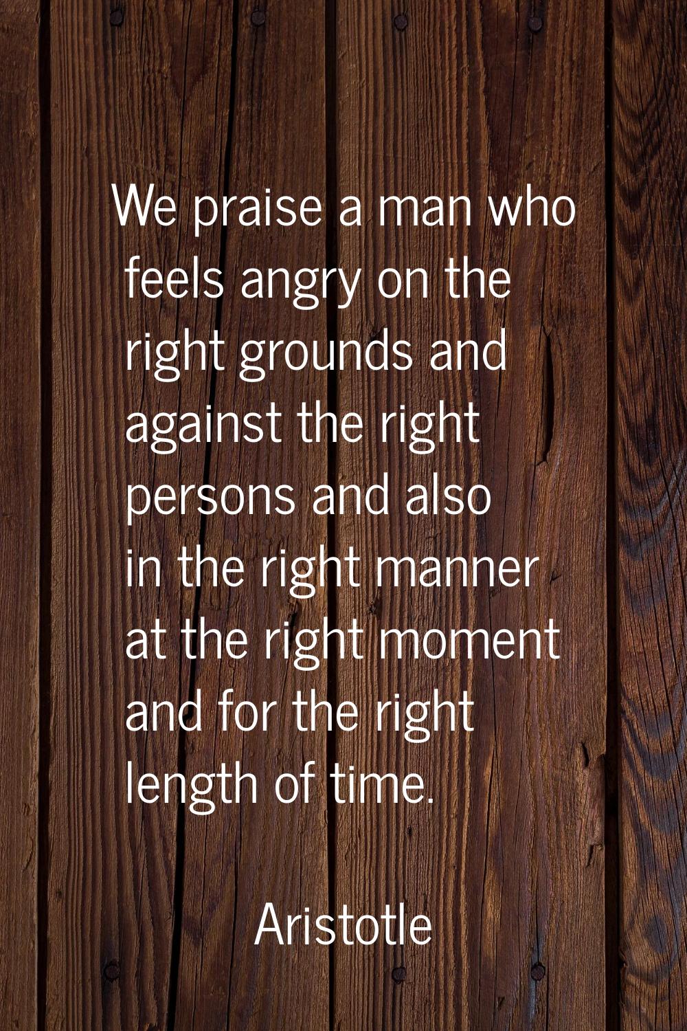 We praise a man who feels angry on the right grounds and against the right persons and also in the 