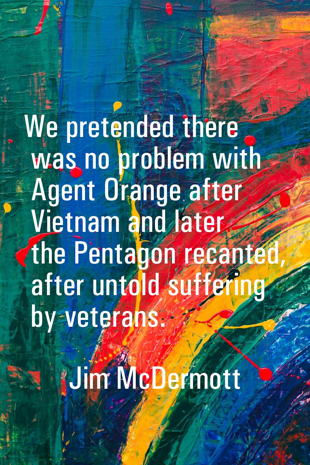 We pretended there was no problem with Agent Orange after Vietnam and later the Pentagon recanted, 