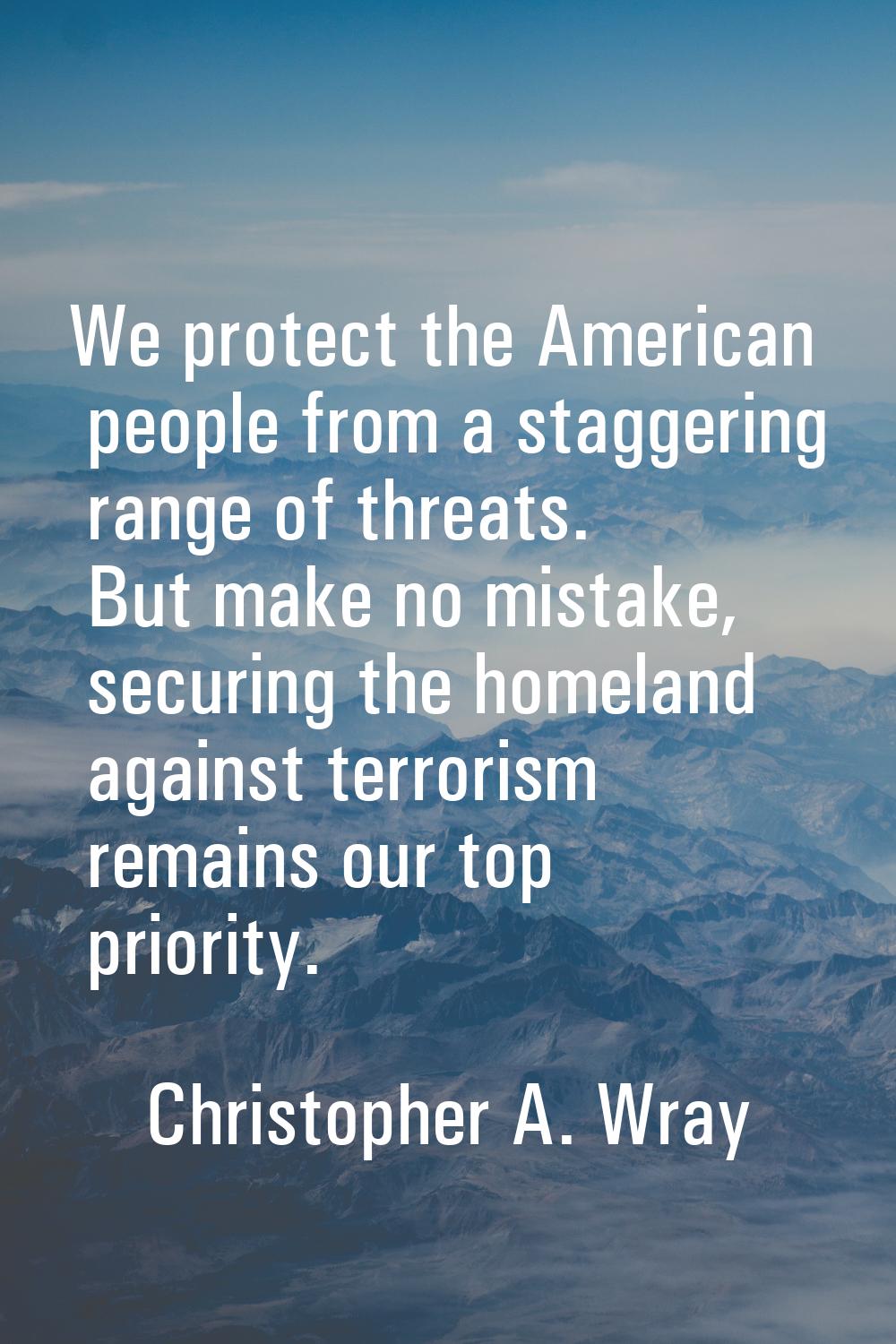 We protect the American people from a staggering range of threats. But make no mistake, securing th