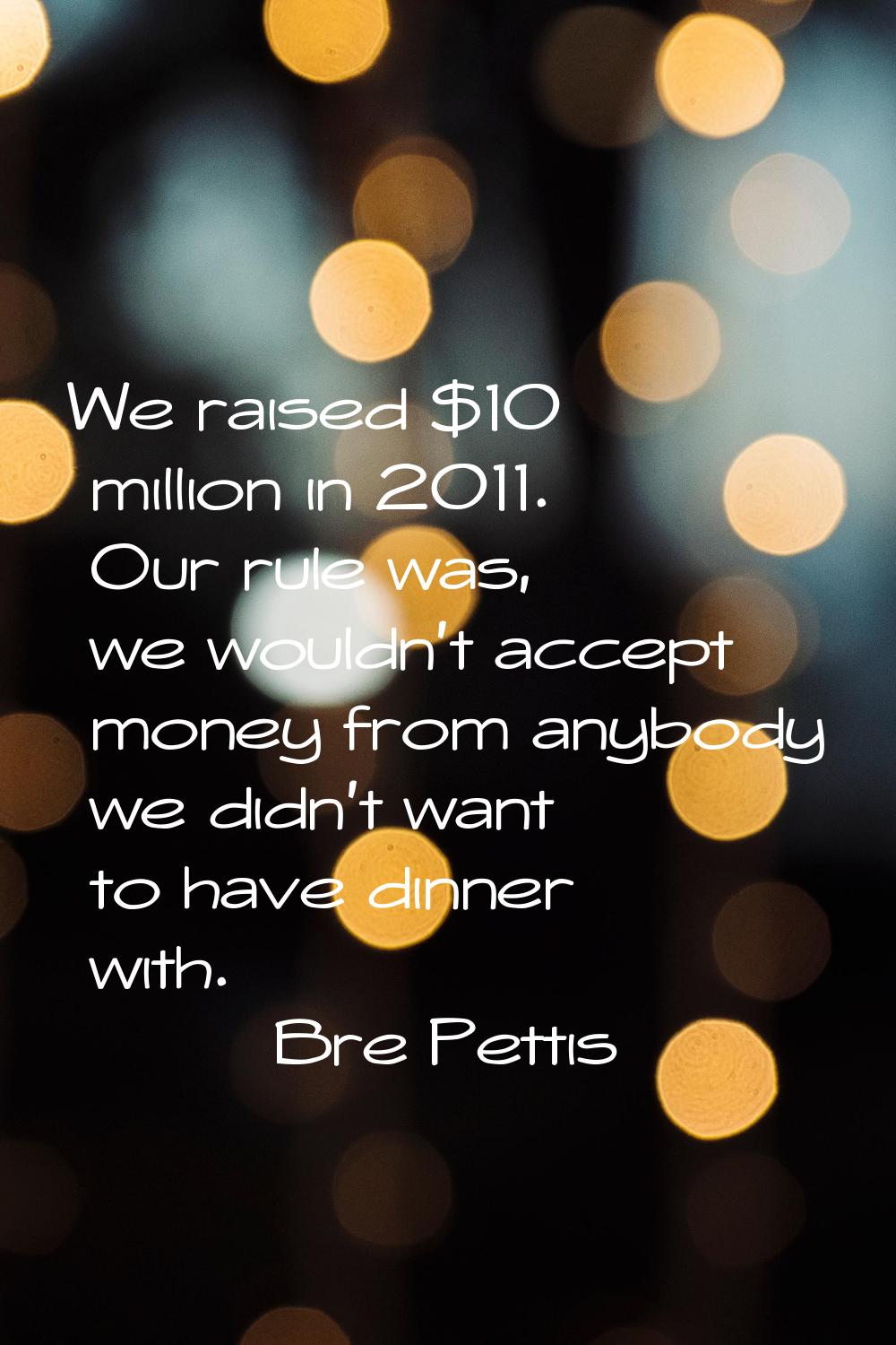 We raised $10 million in 2011. Our rule was, we wouldn't accept money from anybody we didn't want t