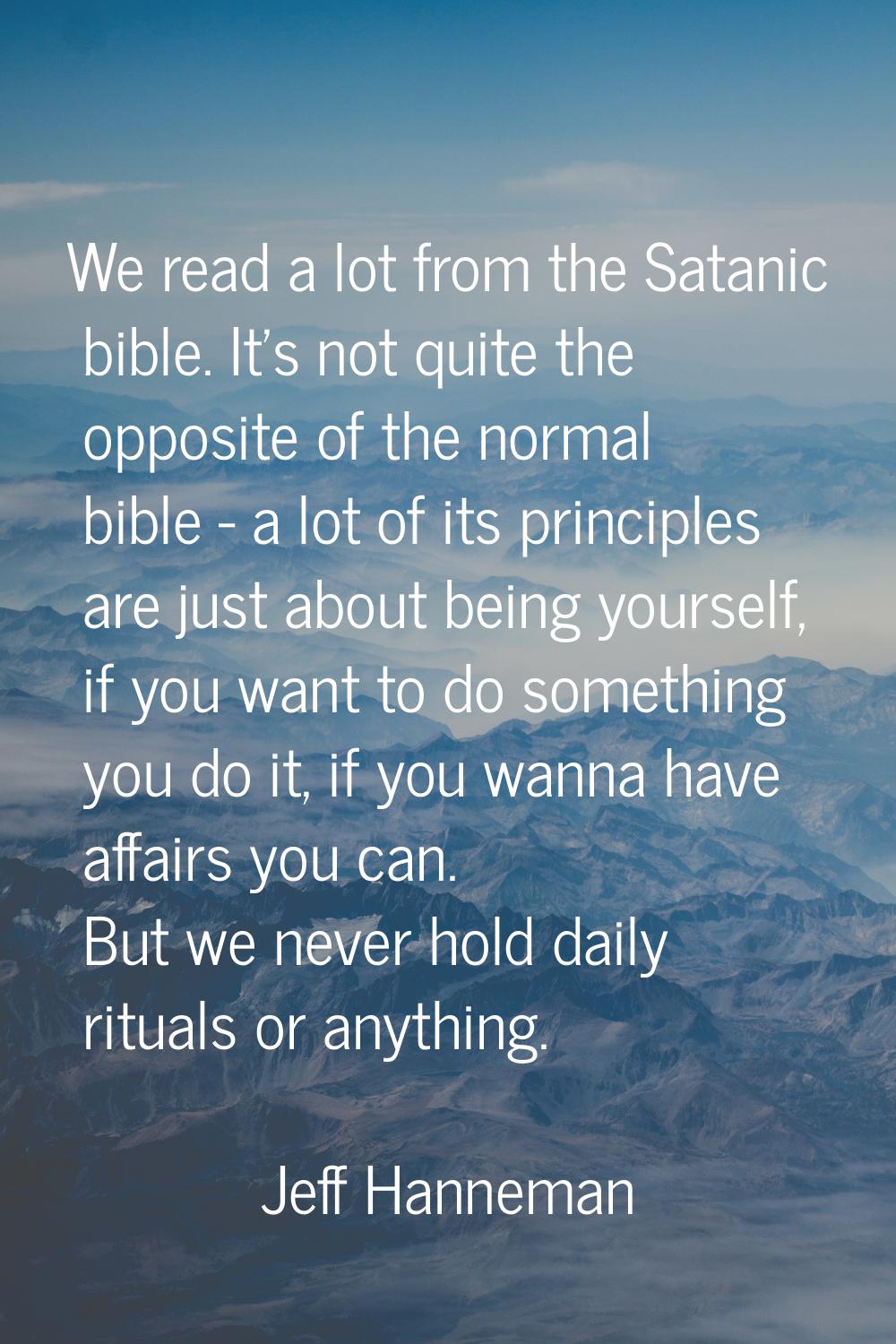 We read a lot from the Satanic bible. It's not quite the opposite of the normal bible - a lot of it