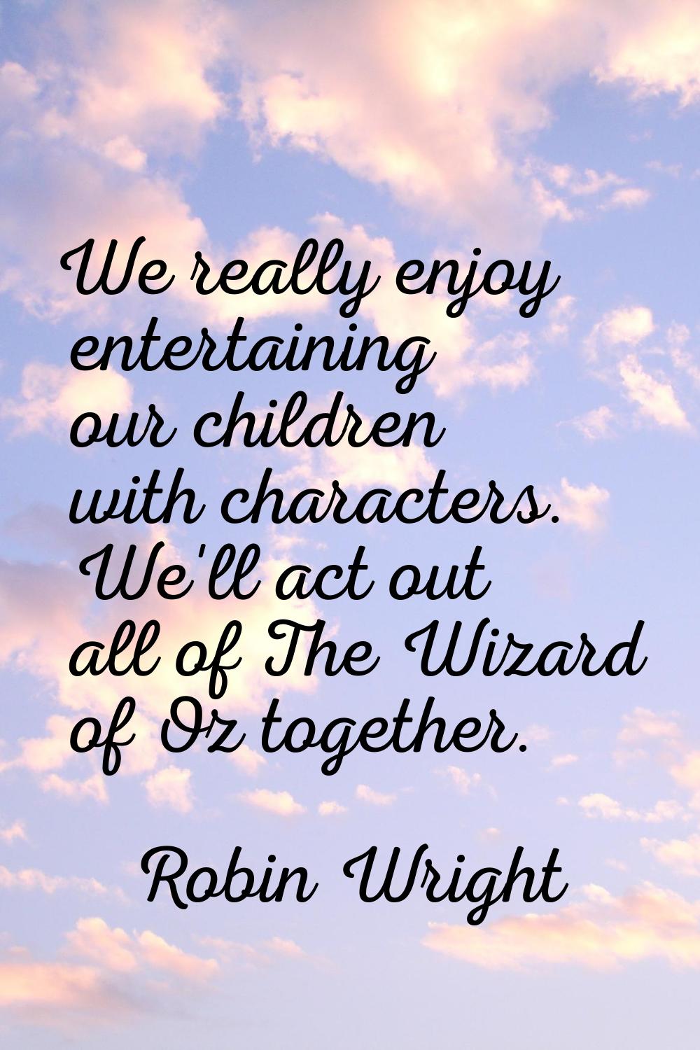 We really enjoy entertaining our children with characters. We'll act out all of The Wizard of Oz to