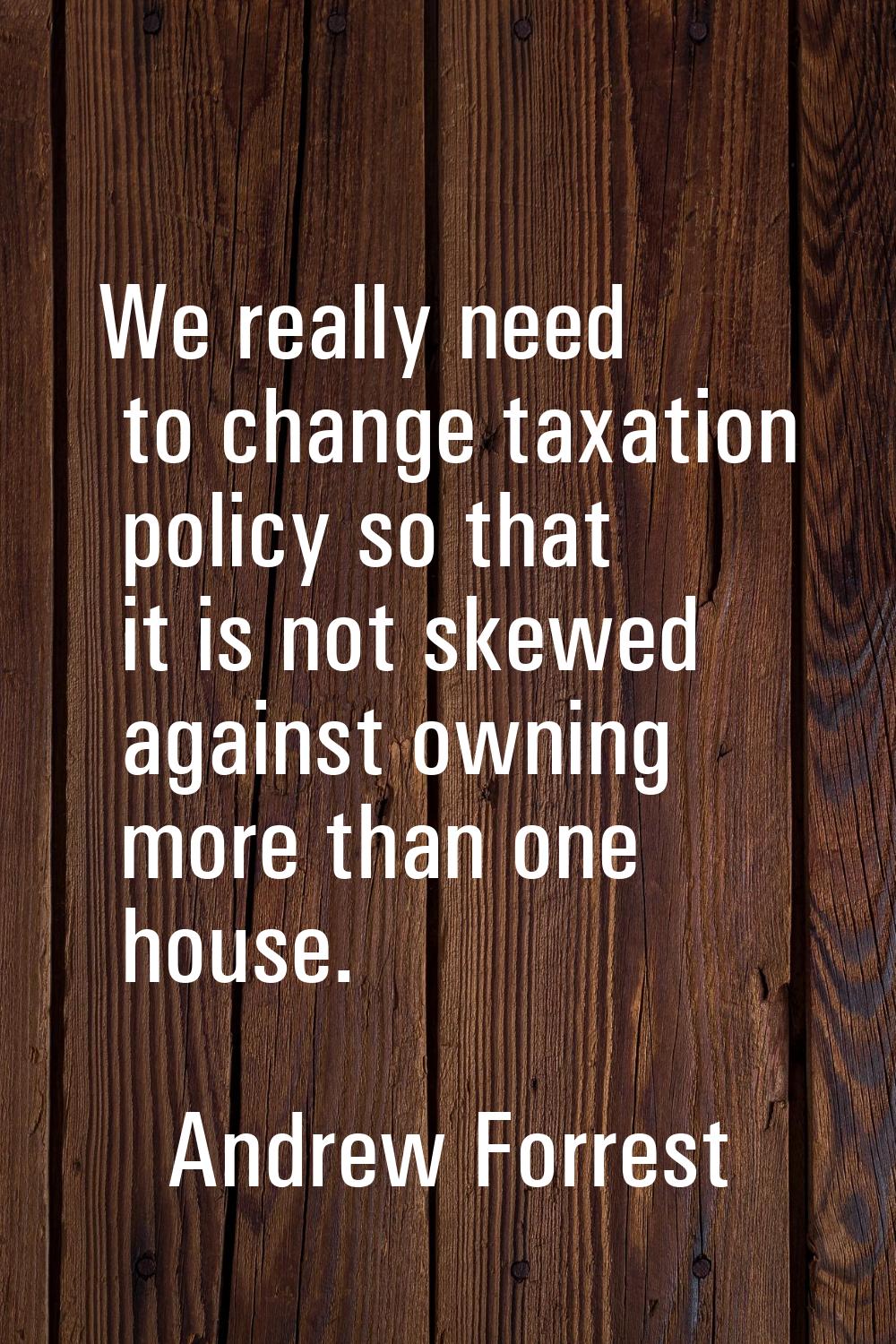 We really need to change taxation policy so that it is not skewed against owning more than one hous