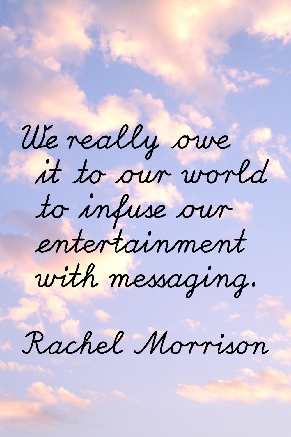 We really owe it to our world to infuse our entertainment with messaging.