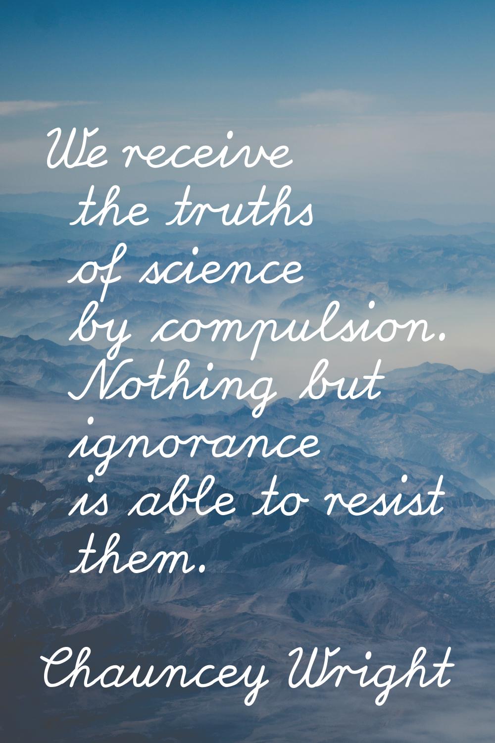 We receive the truths of science by compulsion. Nothing but ignorance is able to resist them.