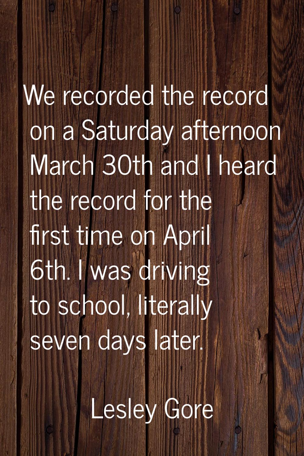 We recorded the record on a Saturday afternoon March 30th and I heard the record for the first time