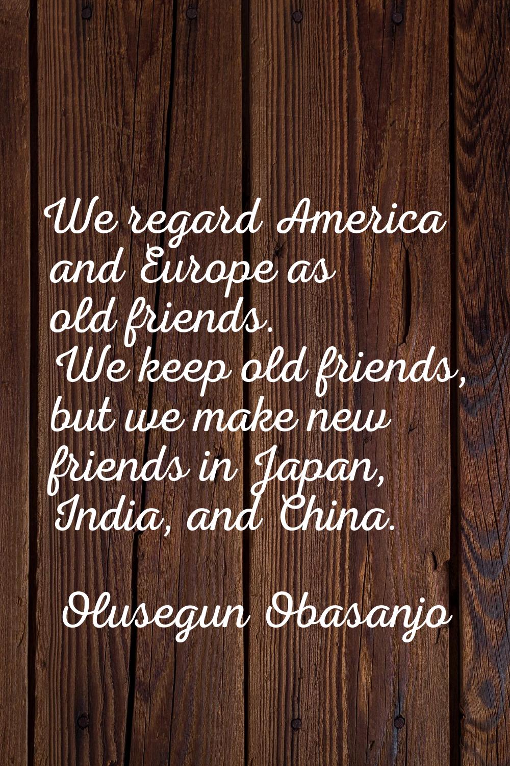 We regard America and Europe as old friends. We keep old friends, but we make new friends in Japan,
