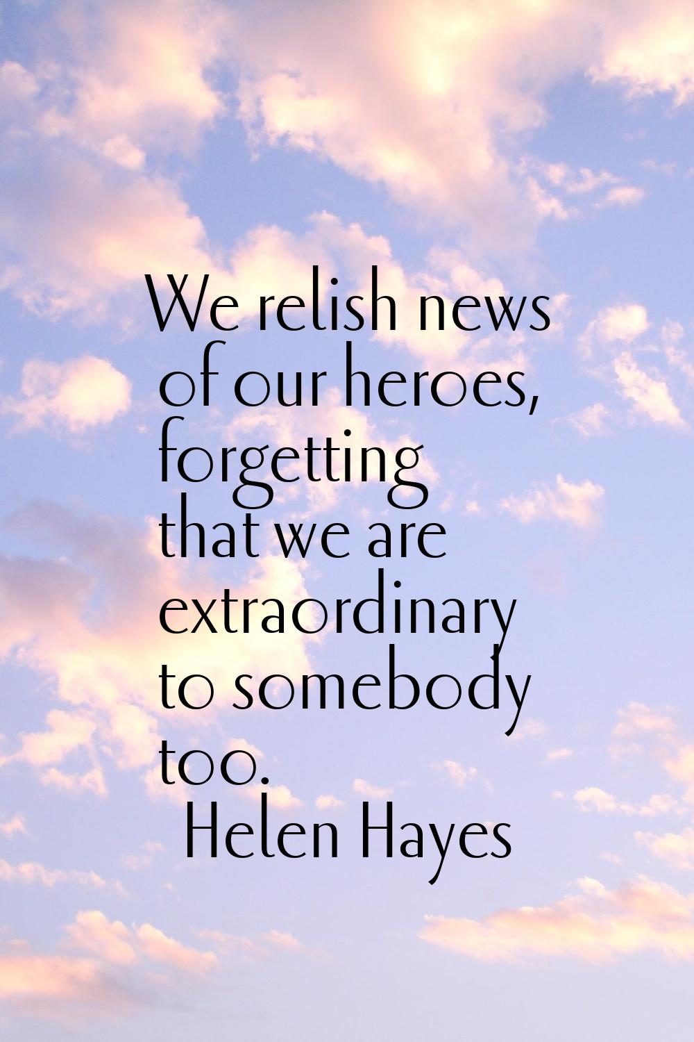 We relish news of our heroes, forgetting that we are extraordinary to somebody too.