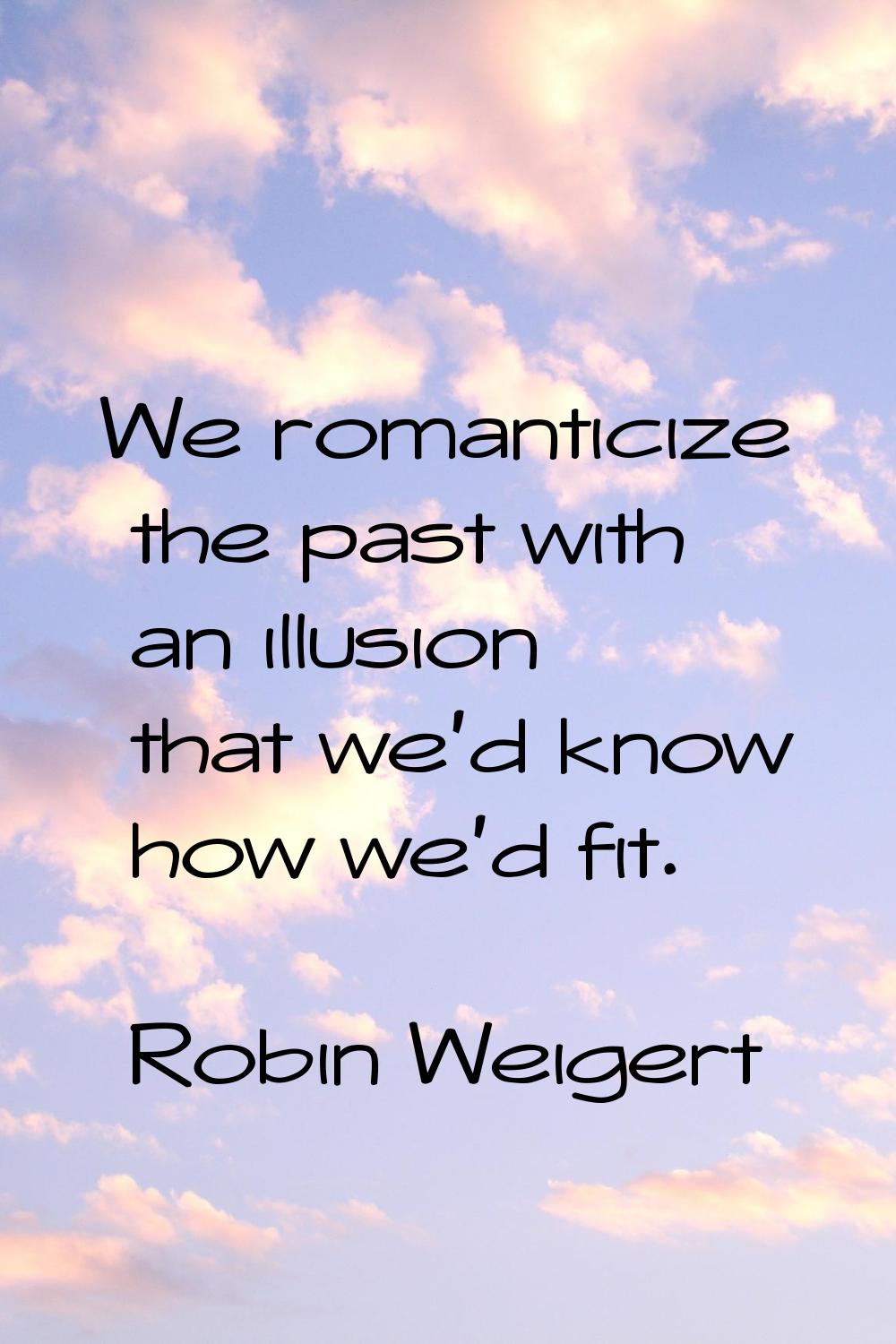 We romanticize the past with an illusion that we'd know how we'd fit.