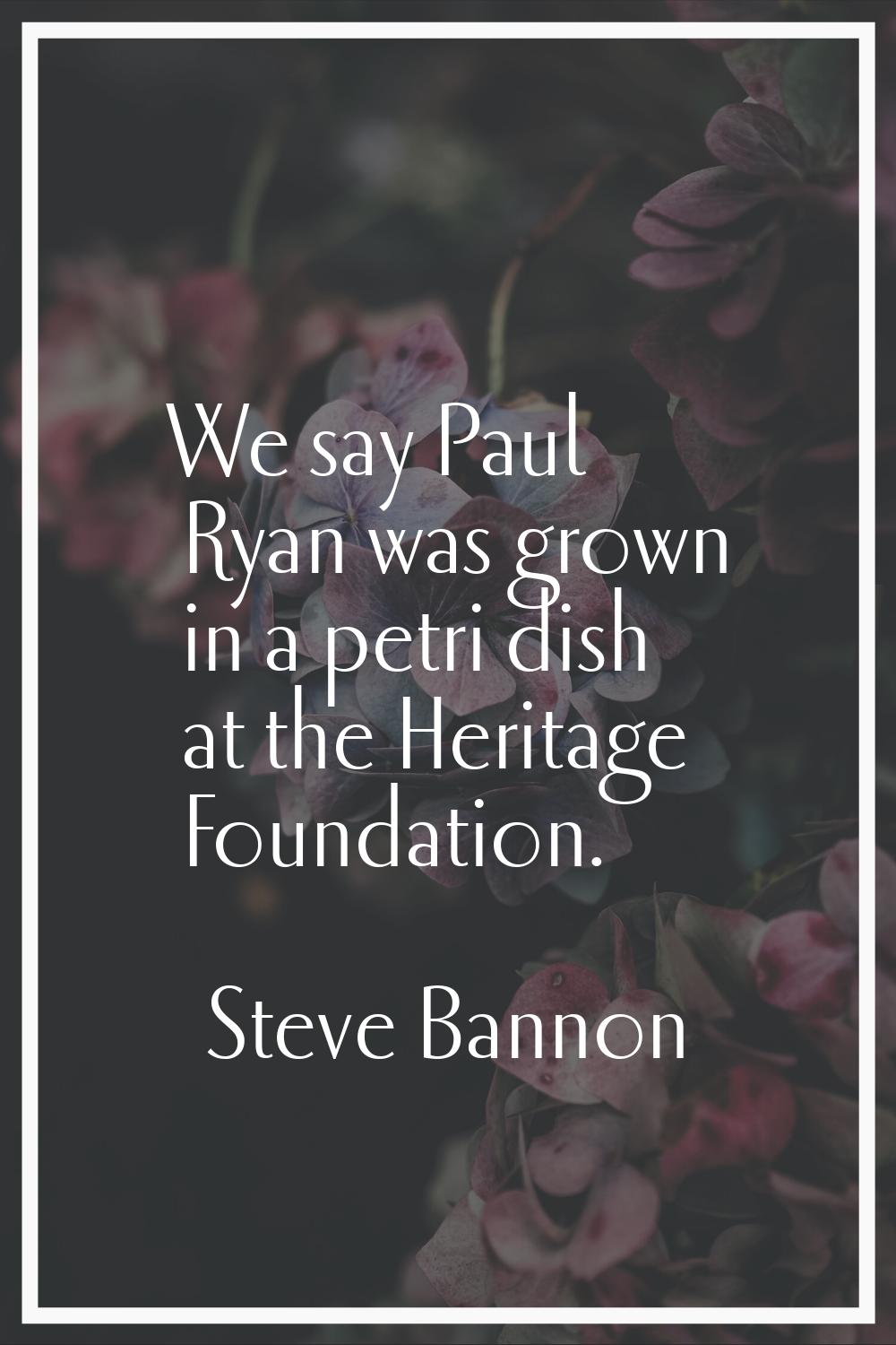We say Paul Ryan was grown in a petri dish at the Heritage Foundation.