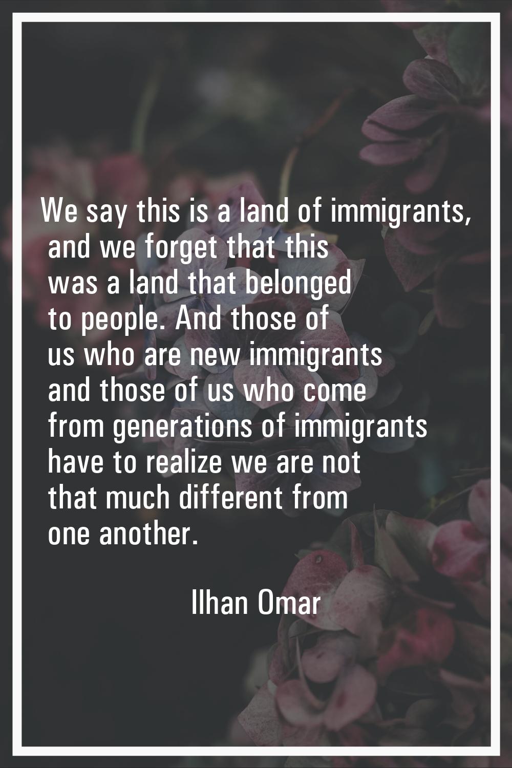We say this is a land of immigrants, and we forget that this was a land that belonged to people. An