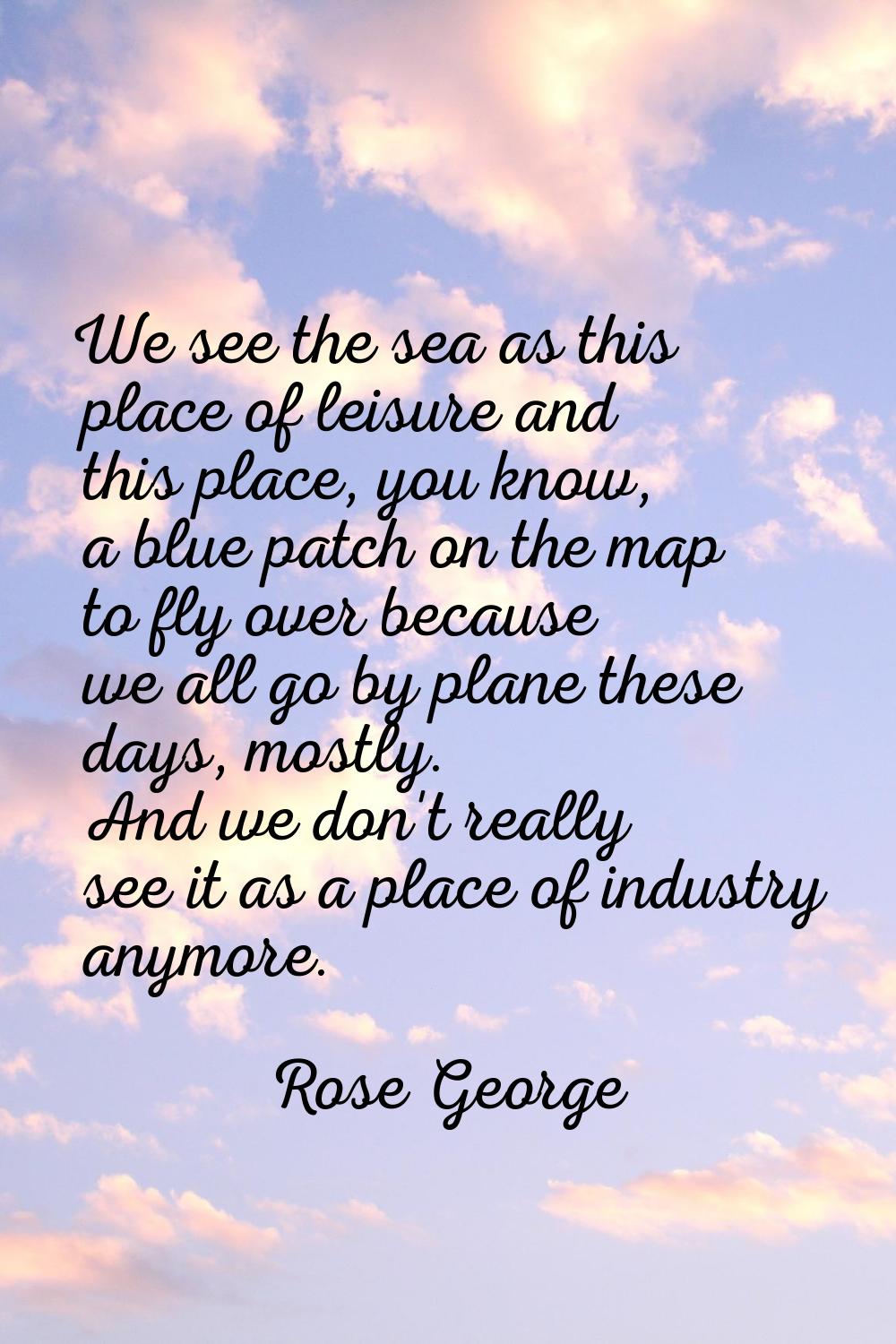 We see the sea as this place of leisure and this place, you know, a blue patch on the map to fly ov