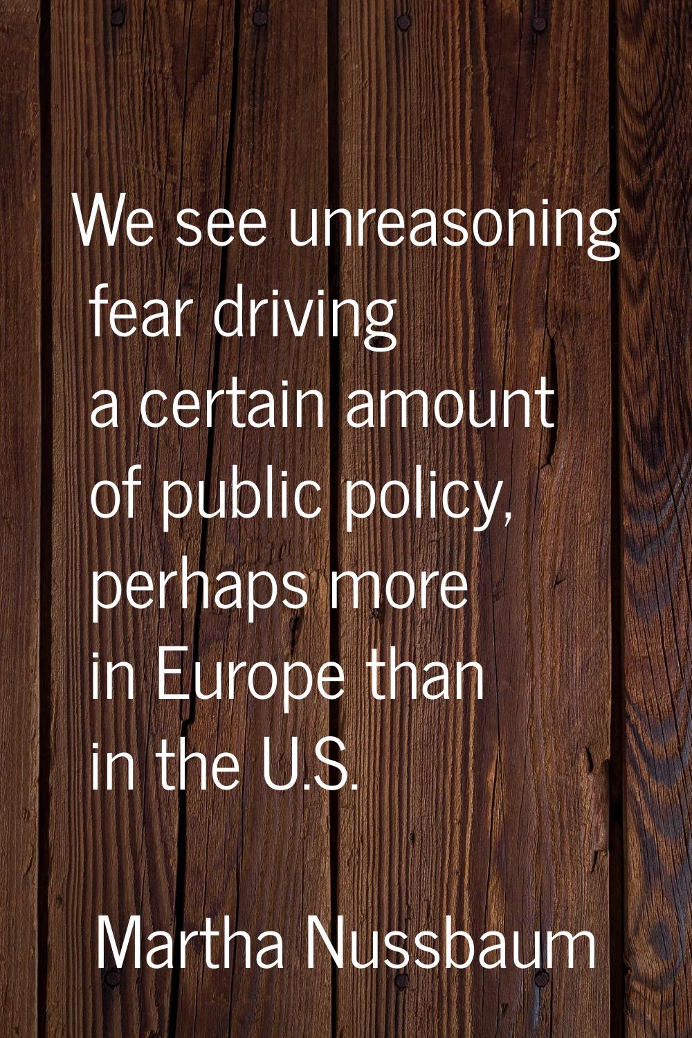 We see unreasoning fear driving a certain amount of public policy, perhaps more in Europe than in t