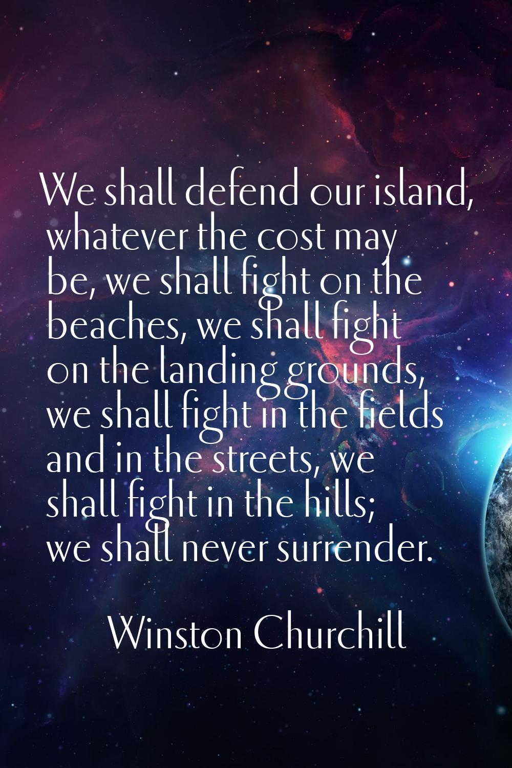 We shall defend our island, whatever the cost may be, we shall fight on the beaches, we shall fight