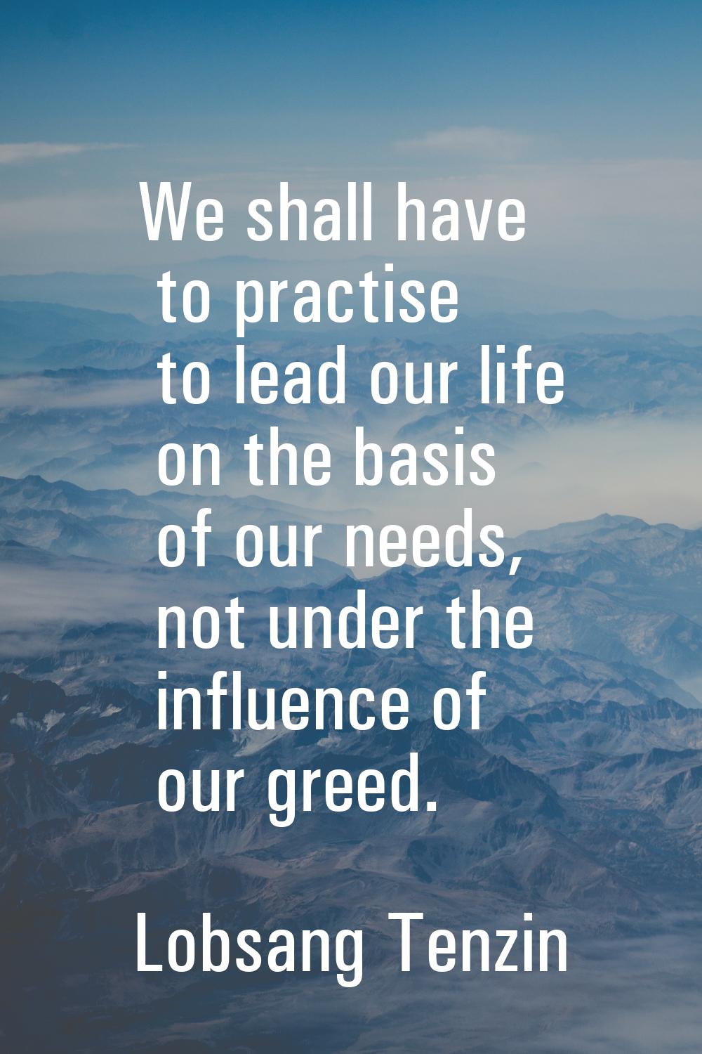 We shall have to practise to lead our life on the basis of our needs, not under the influence of ou