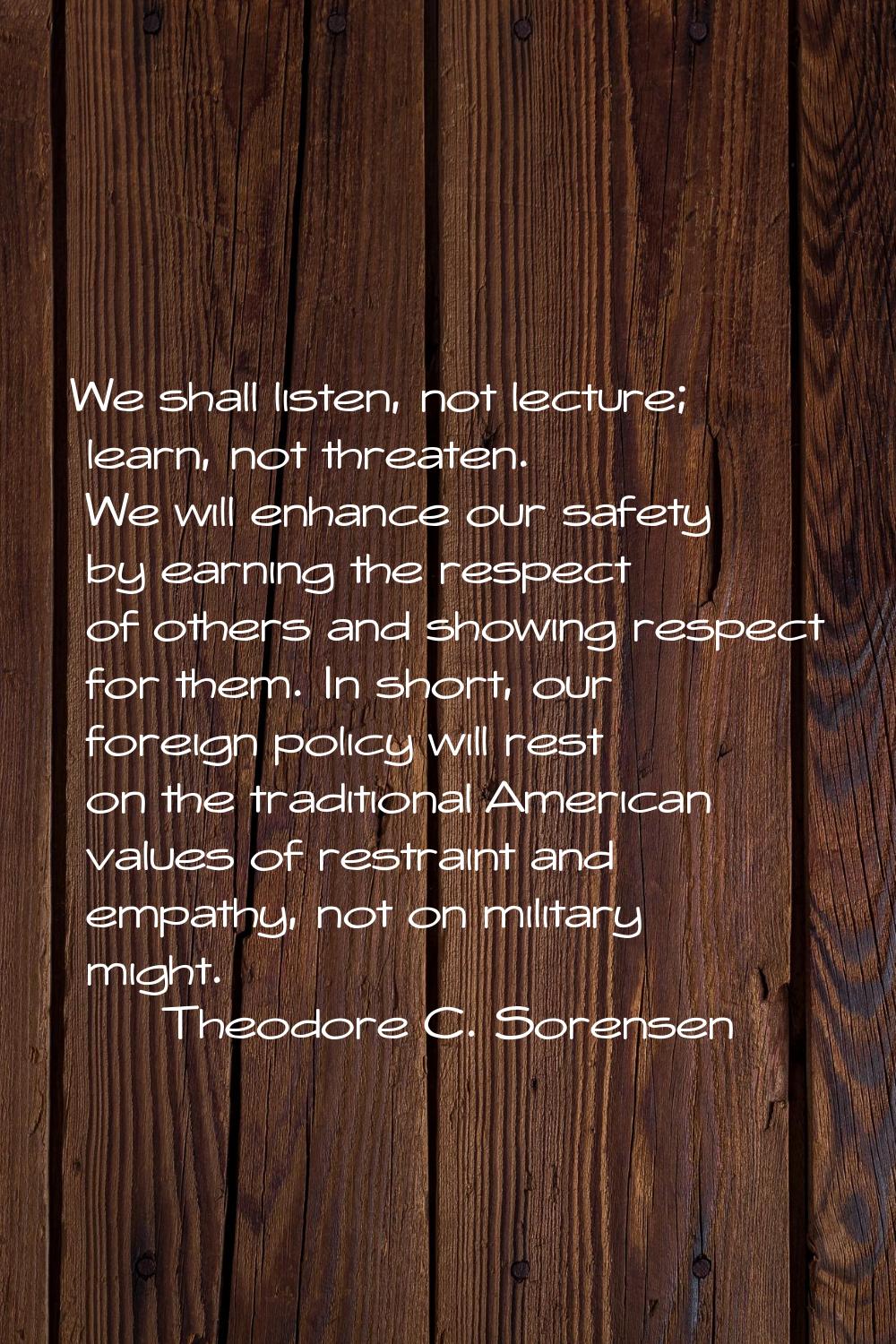 We shall listen, not lecture; learn, not threaten. We will enhance our safety by earning the respec