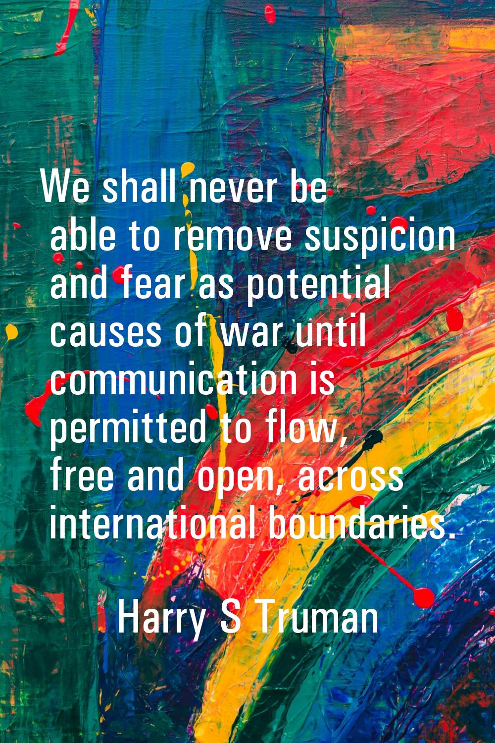 We shall never be able to remove suspicion and fear as potential causes of war until communication 