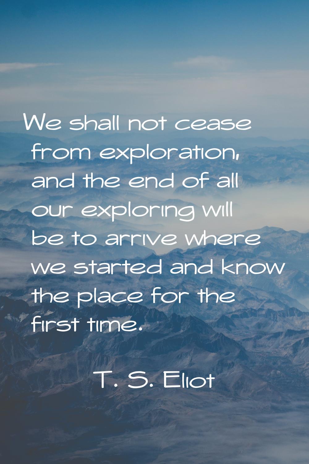 We shall not cease from exploration, and the end of all our exploring will be to arrive where we st