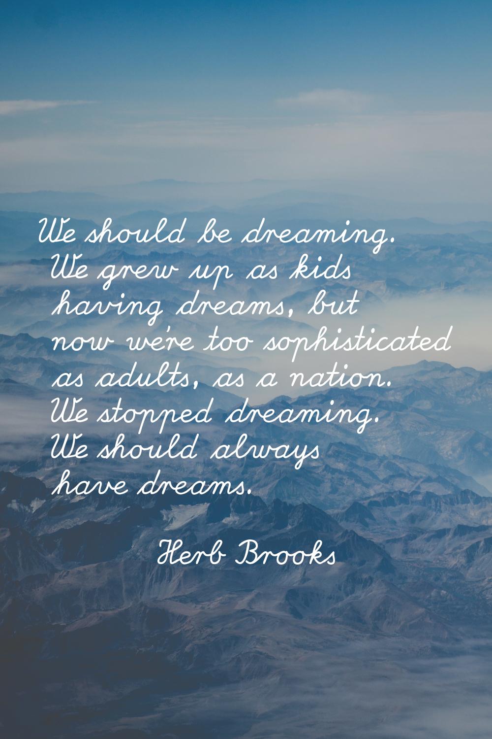We should be dreaming. We grew up as kids having dreams, but now we're too sophisticated as adults,