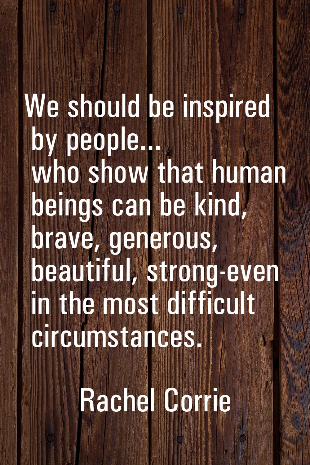 We should be inspired by people... who show that human beings can be kind, brave, generous, beautif