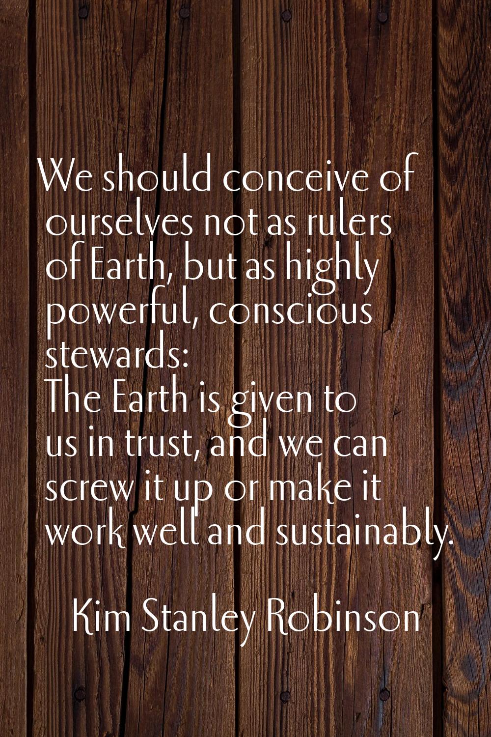 We should conceive of ourselves not as rulers of Earth, but as highly powerful, conscious stewards: