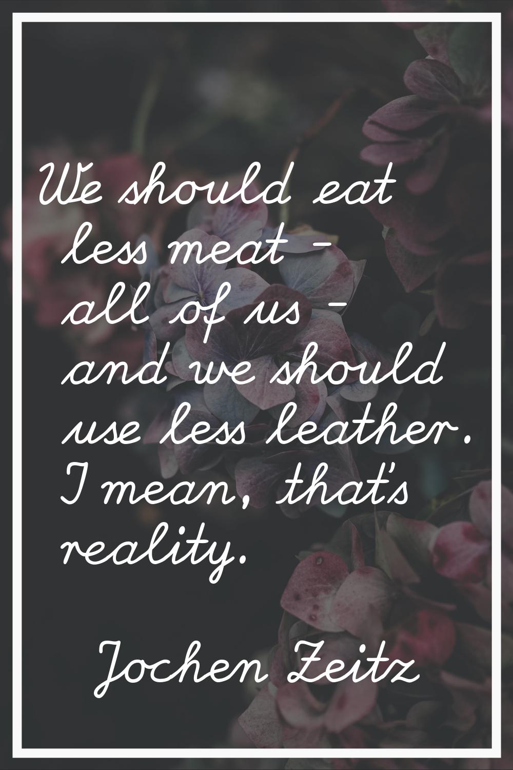 We should eat less meat - all of us - and we should use less leather. I mean, that's reality.