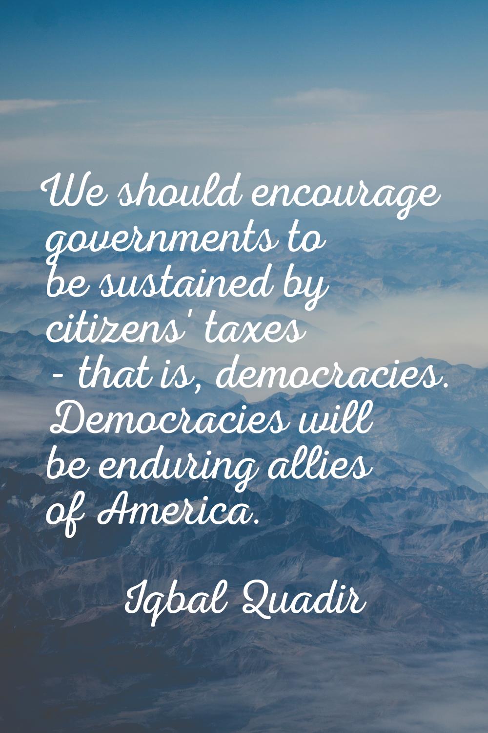 We should encourage governments to be sustained by citizens' taxes - that is, democracies. Democrac