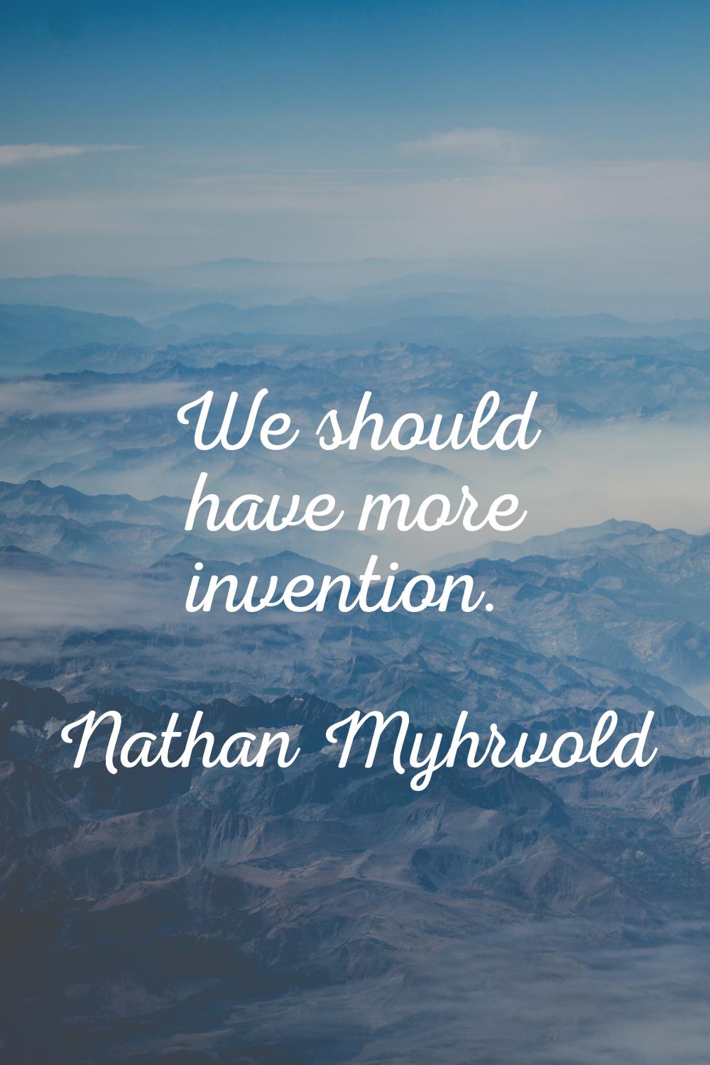 We should have more invention.