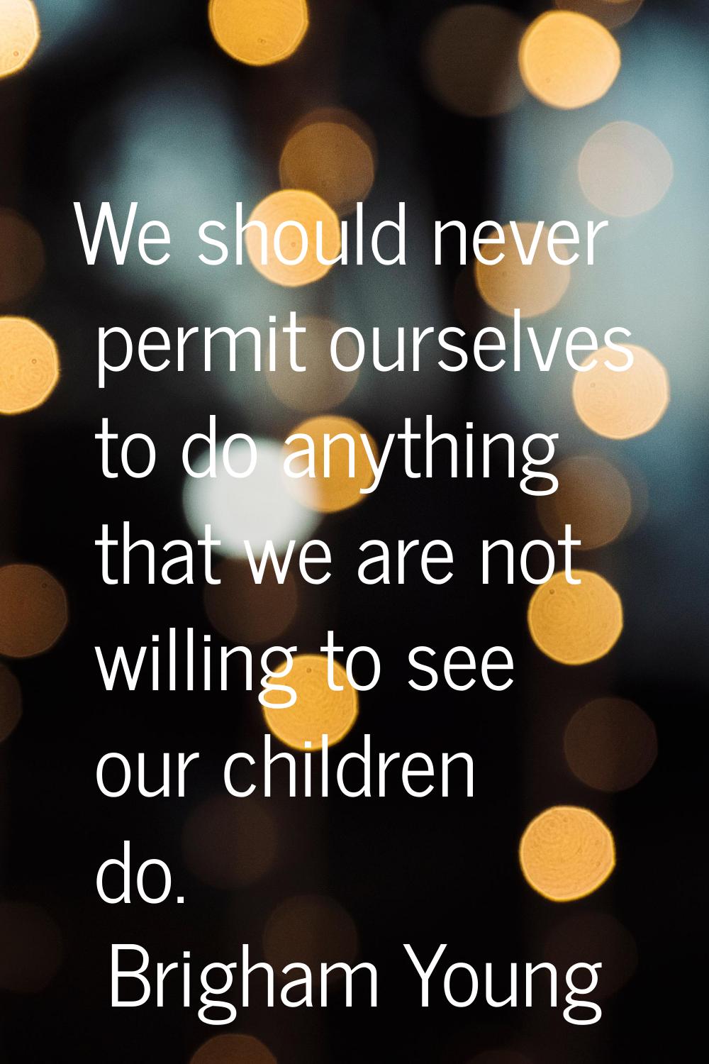 We should never permit ourselves to do anything that we are not willing to see our children do.