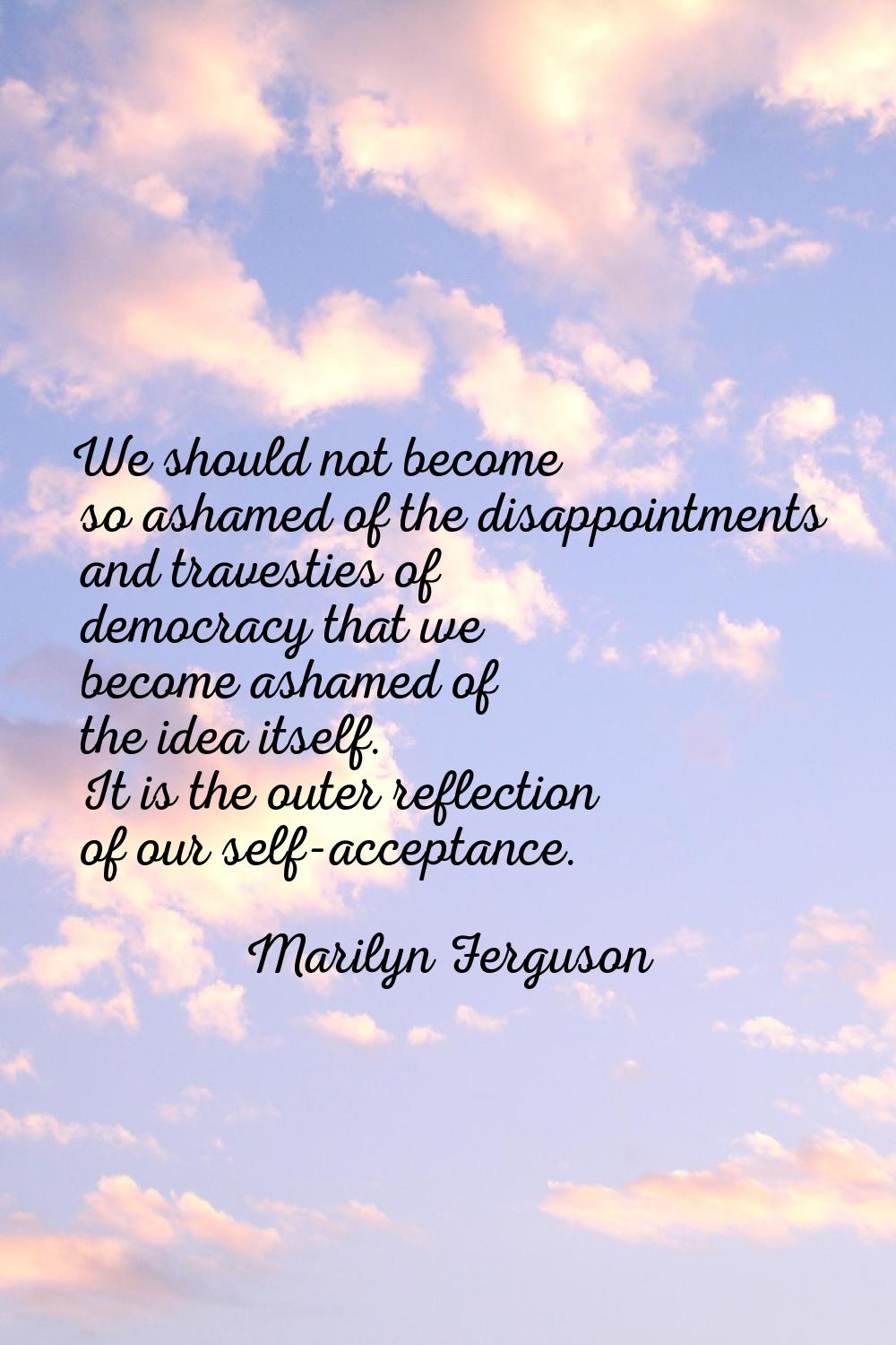 We should not become so ashamed of the disappointments and travesties of democracy that we become a