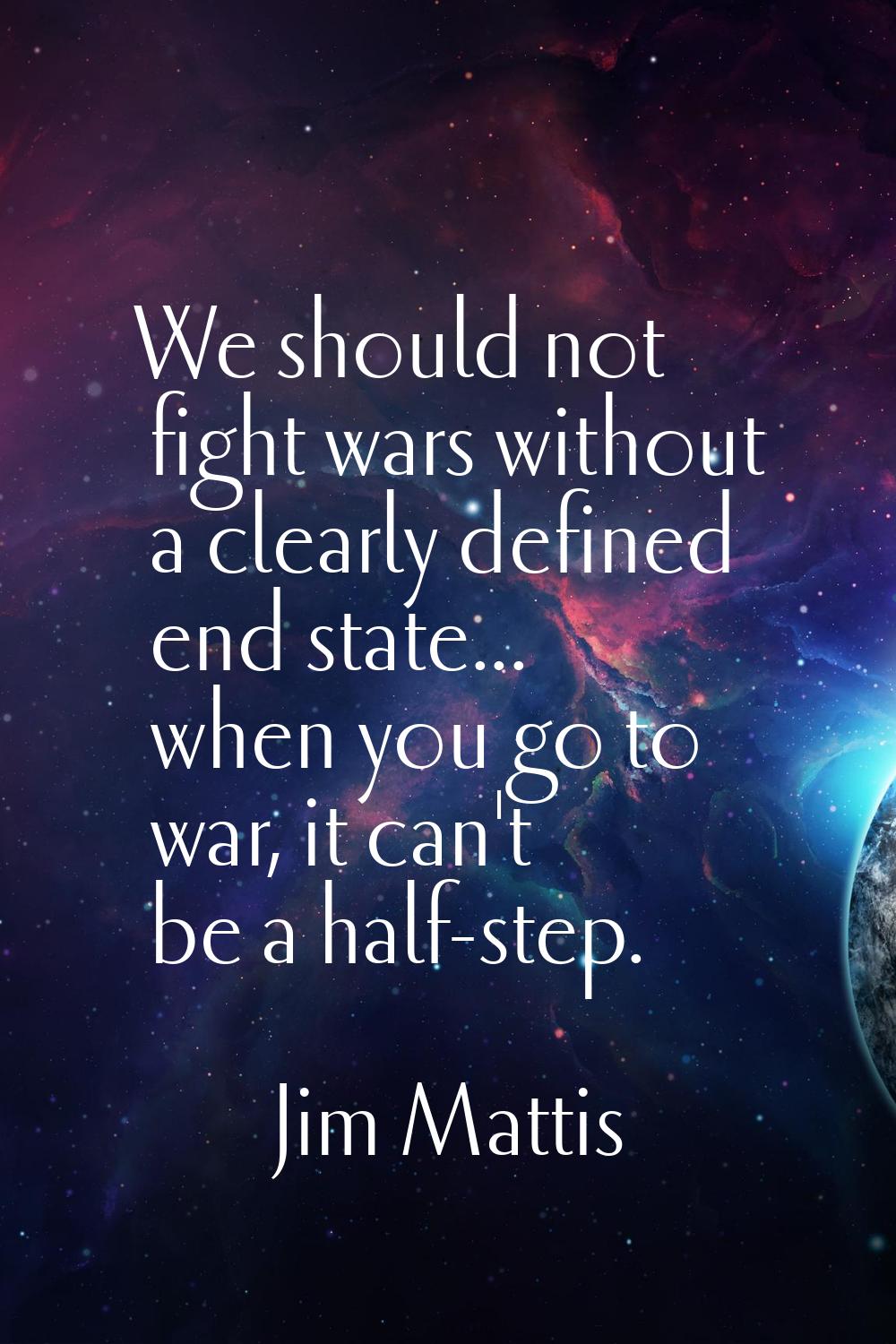We should not fight wars without a clearly defined end state... when you go to war, it can't be a h