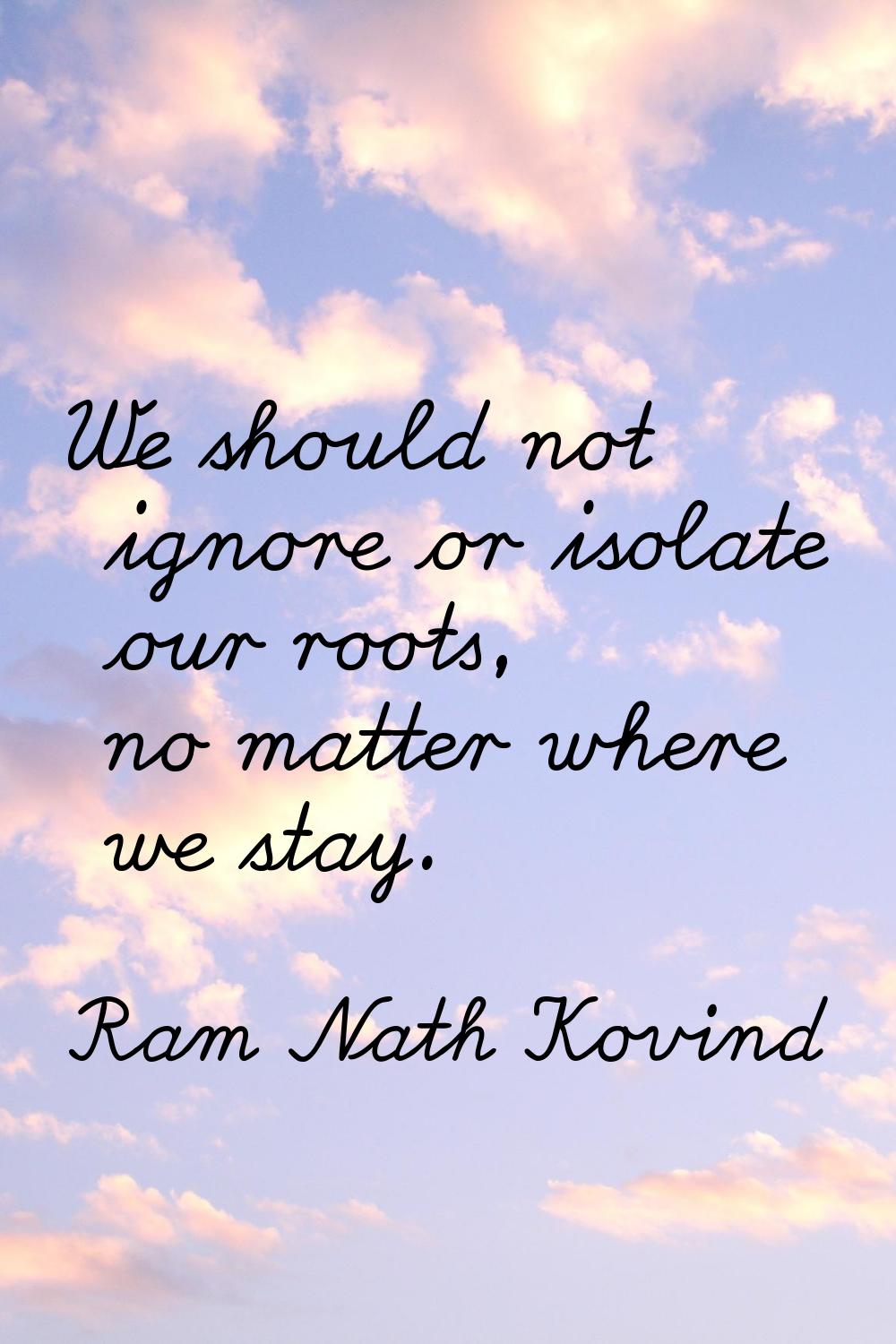 We should not ignore or isolate our roots, no matter where we stay.