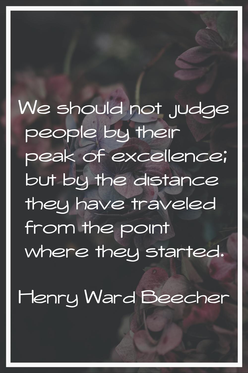 We should not judge people by their peak of excellence; but by the distance they have traveled from