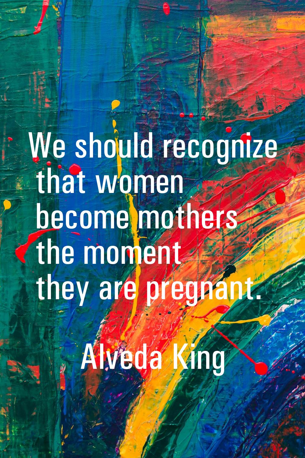 We should recognize that women become mothers the moment they are pregnant.