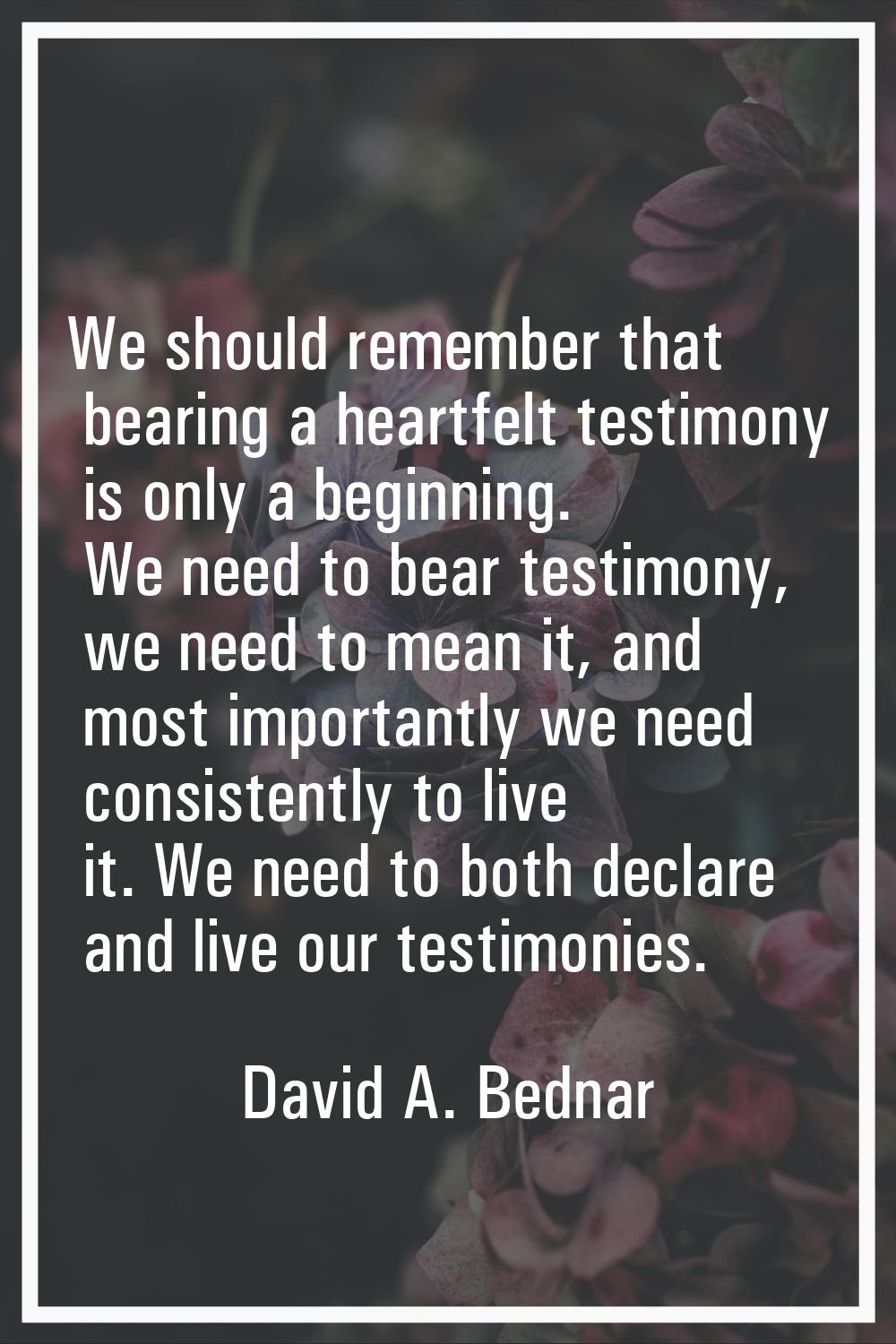 We should remember that bearing a heartfelt testimony is only a beginning. We need to bear testimon