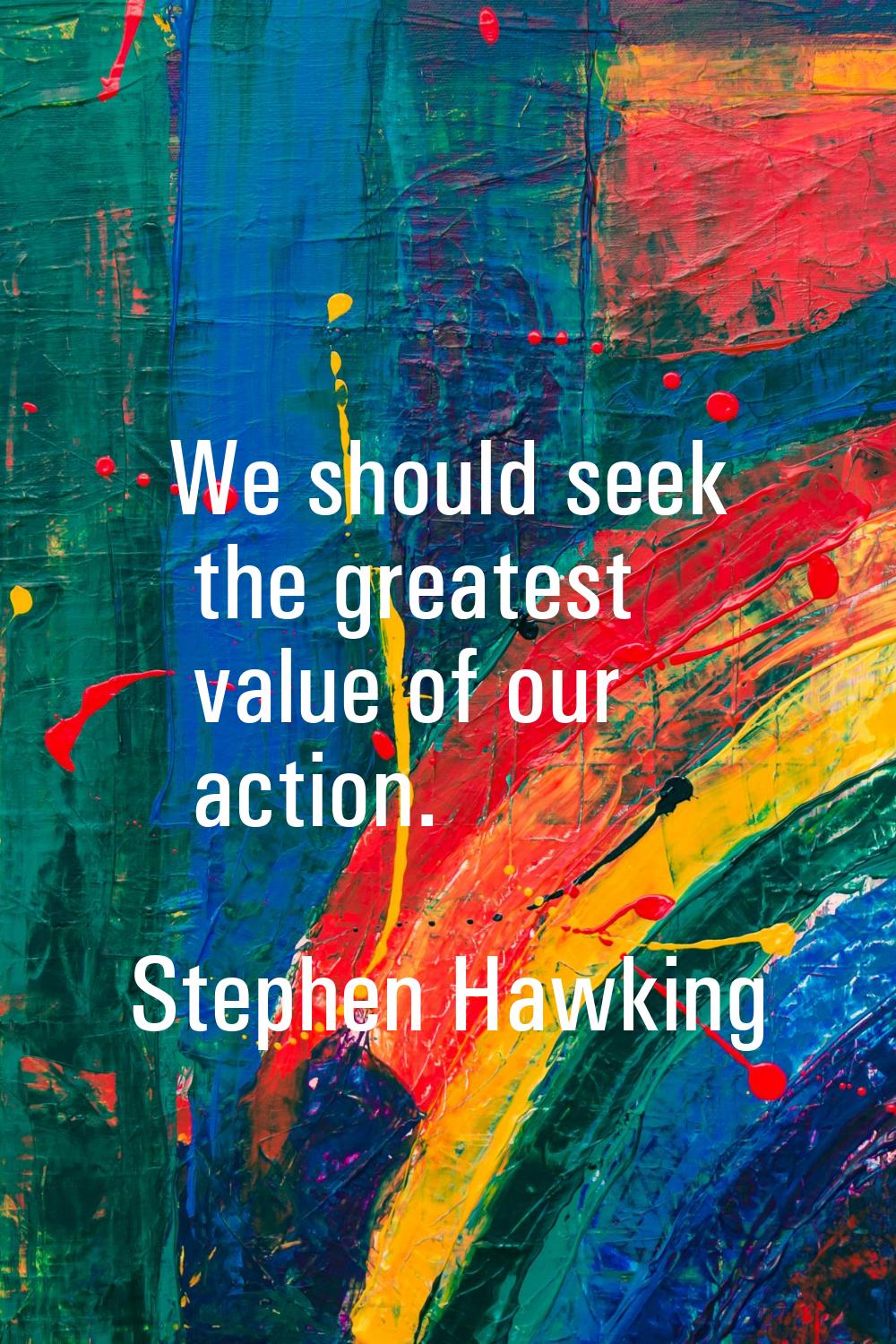 We should seek the greatest value of our action.