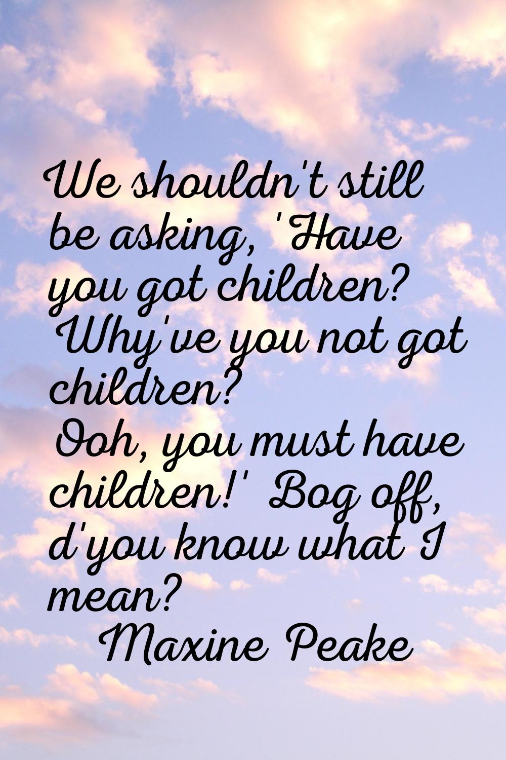 We shouldn't still be asking, 'Have you got children? Why've you not got children? Ooh, you must ha