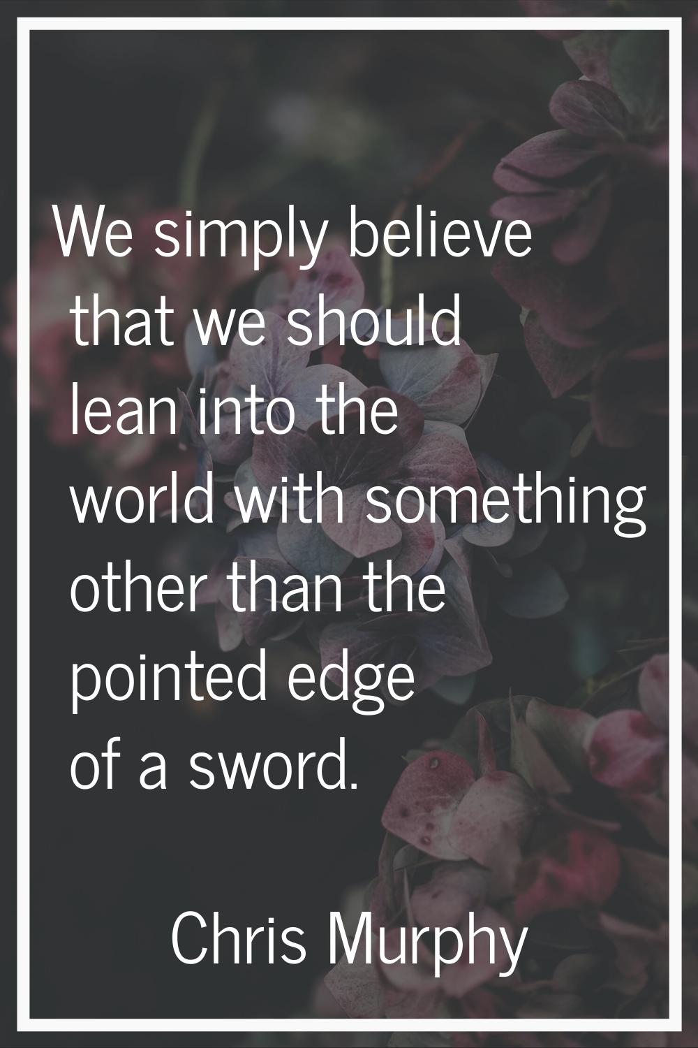 We simply believe that we should lean into the world with something other than the pointed edge of 
