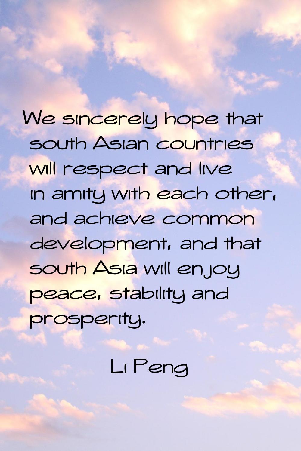 We sincerely hope that south Asian countries will respect and live in amity with each other, and ac