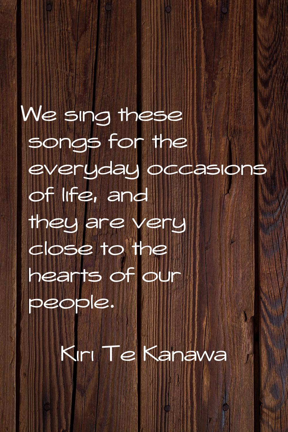 We sing these songs for the everyday occasions of life, and they are very close to the hearts of ou