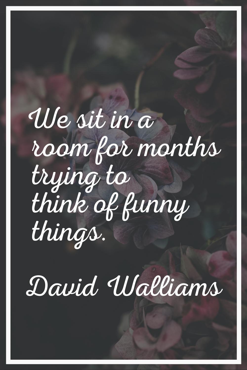 We sit in a room for months trying to think of funny things.