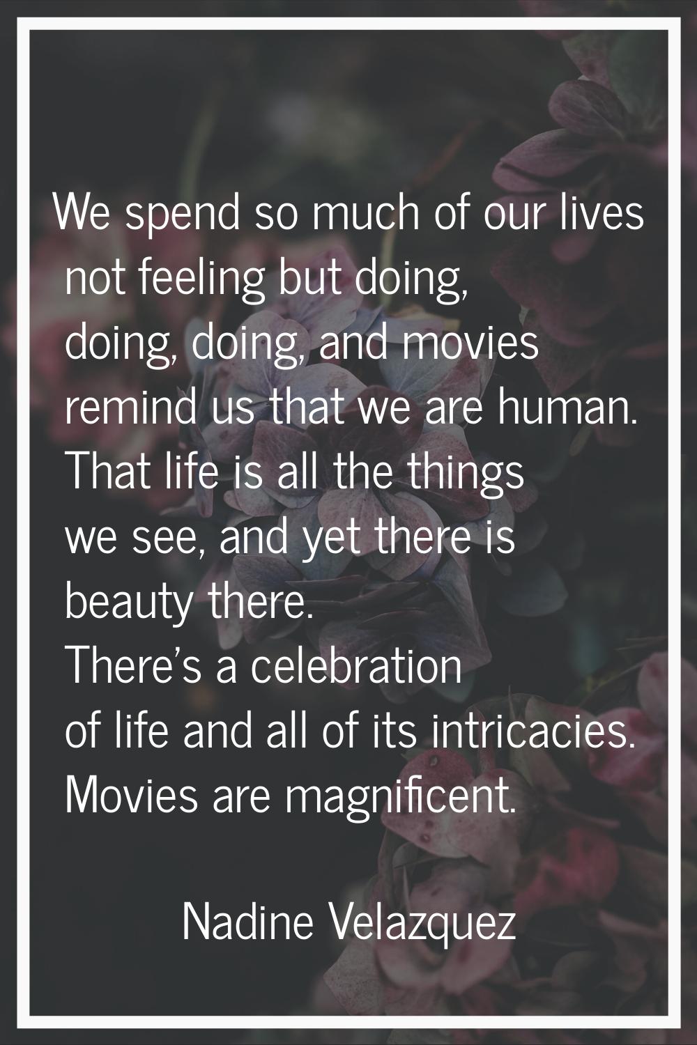 We spend so much of our lives not feeling but doing, doing, doing, and movies remind us that we are