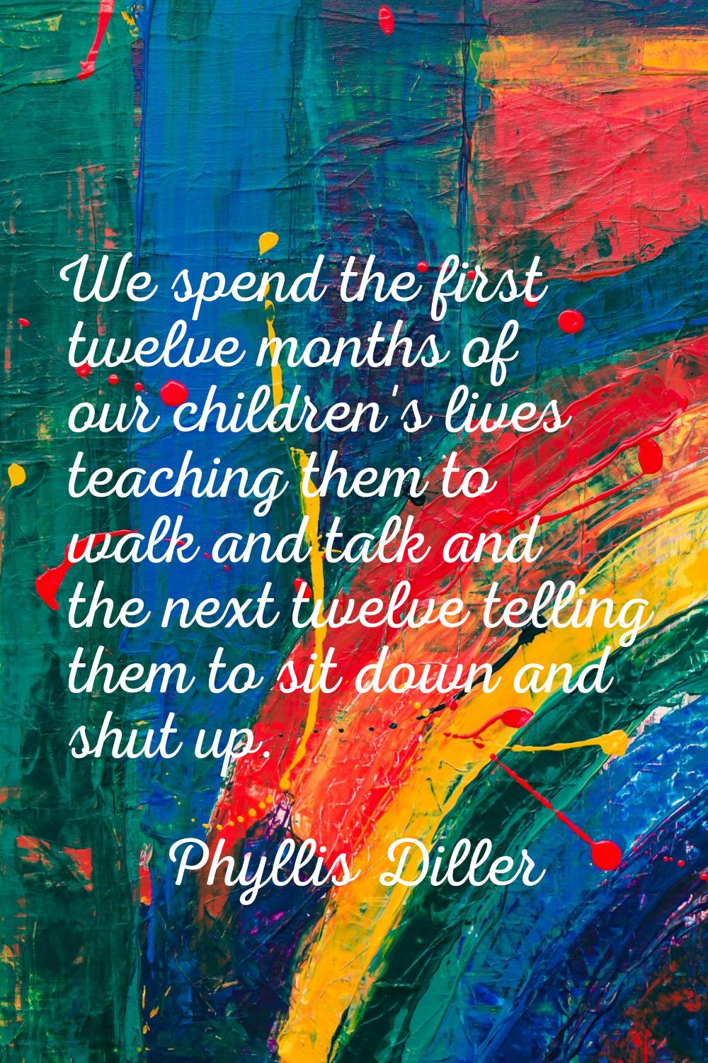 We spend the first twelve months of our children's lives teaching them to walk and talk and the nex