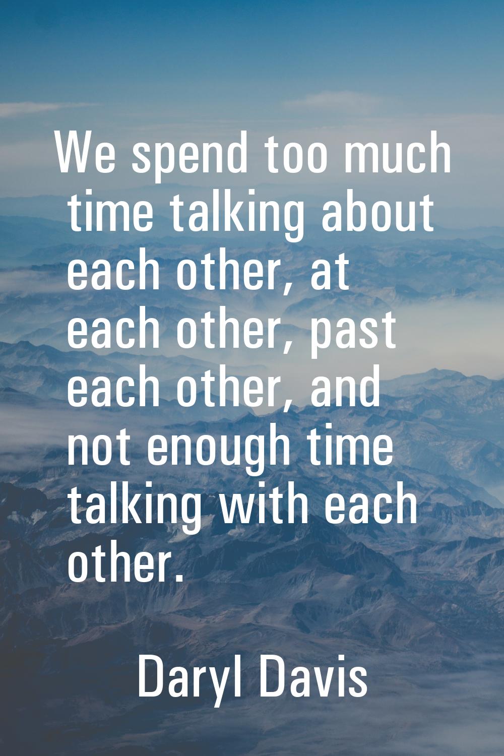 We spend too much time talking about each other, at each other, past each other, and not enough tim