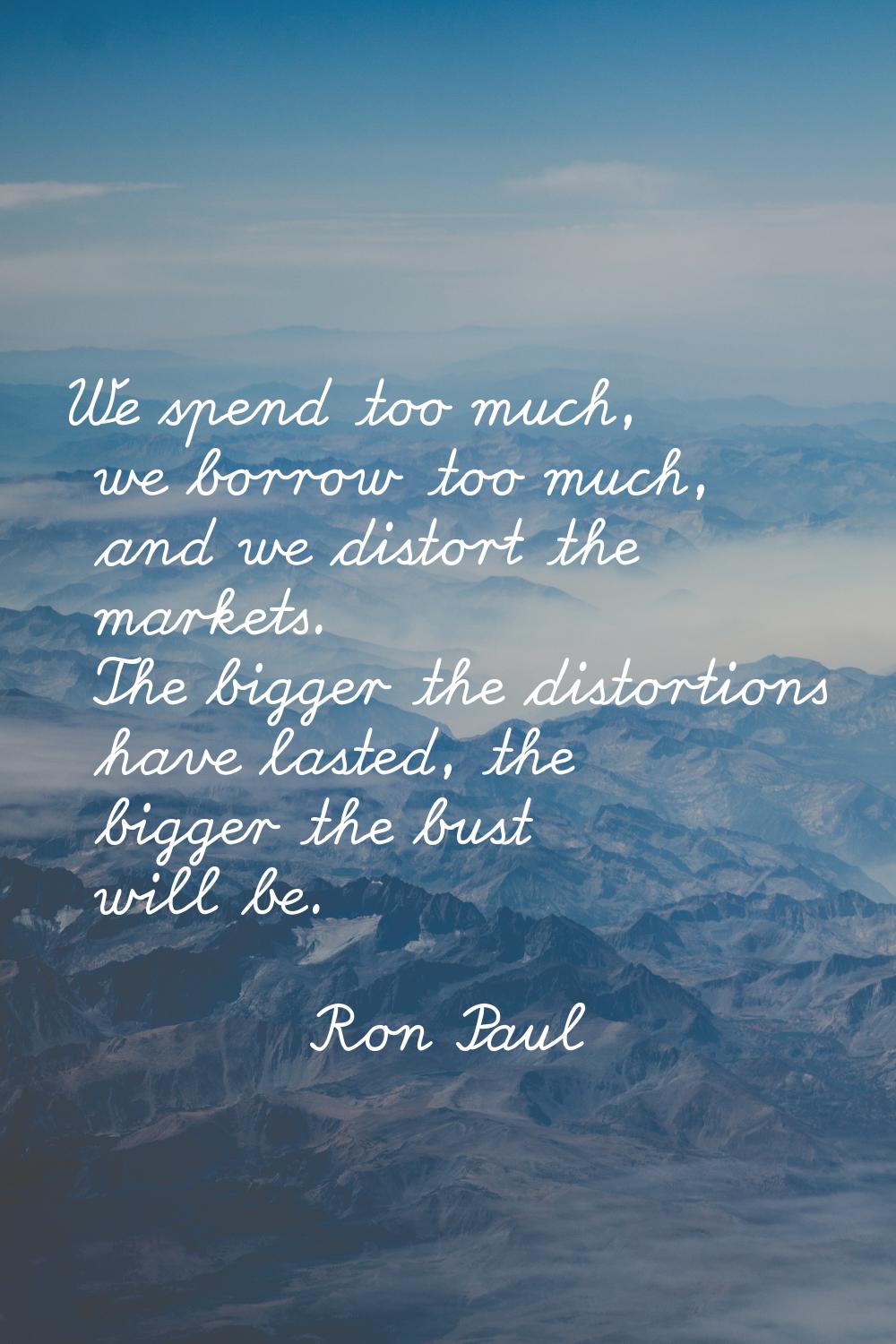 We spend too much, we borrow too much, and we distort the markets. The bigger the distortions have 