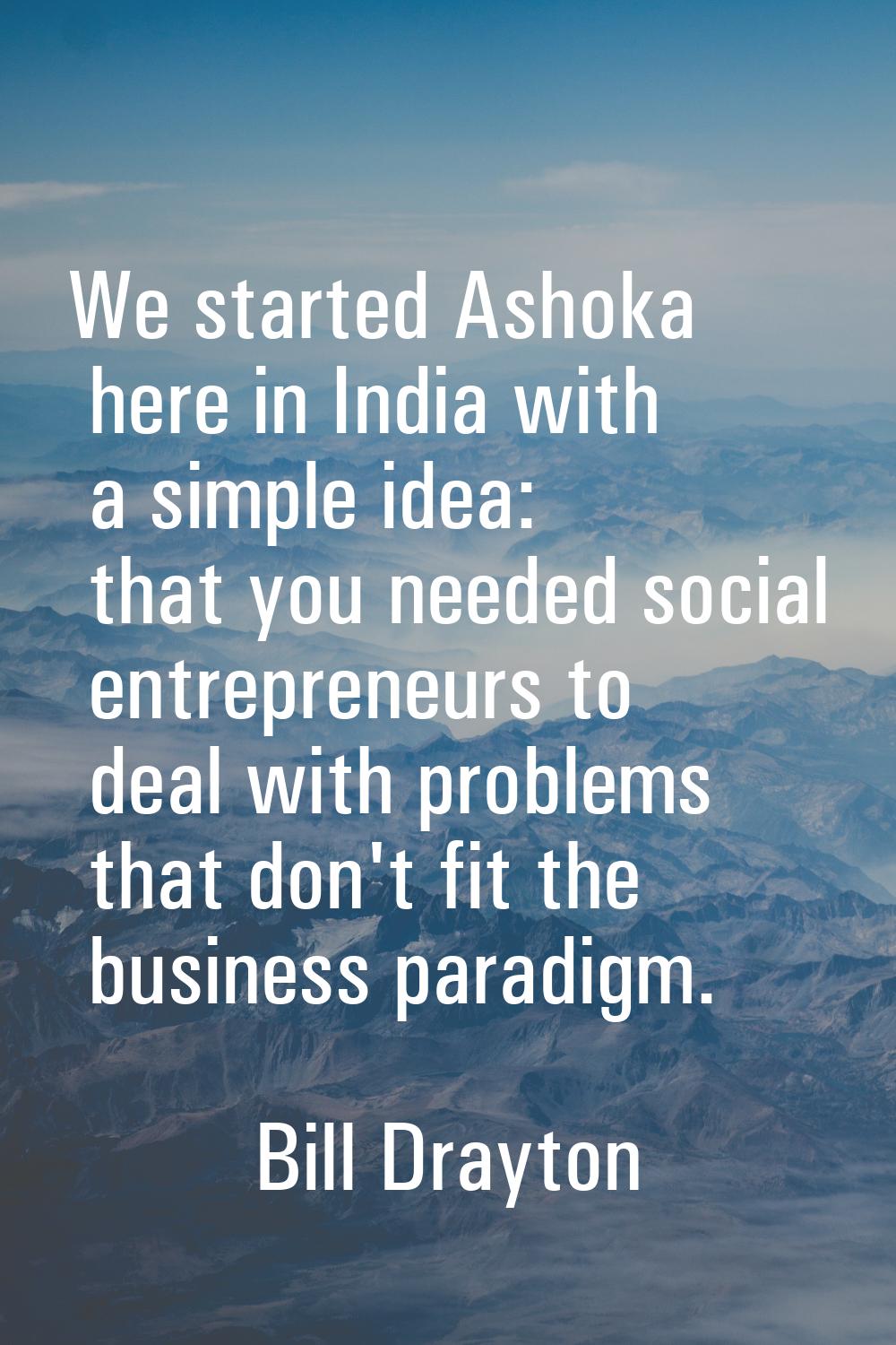 We started Ashoka here in India with a simple idea: that you needed social entrepreneurs to deal wi