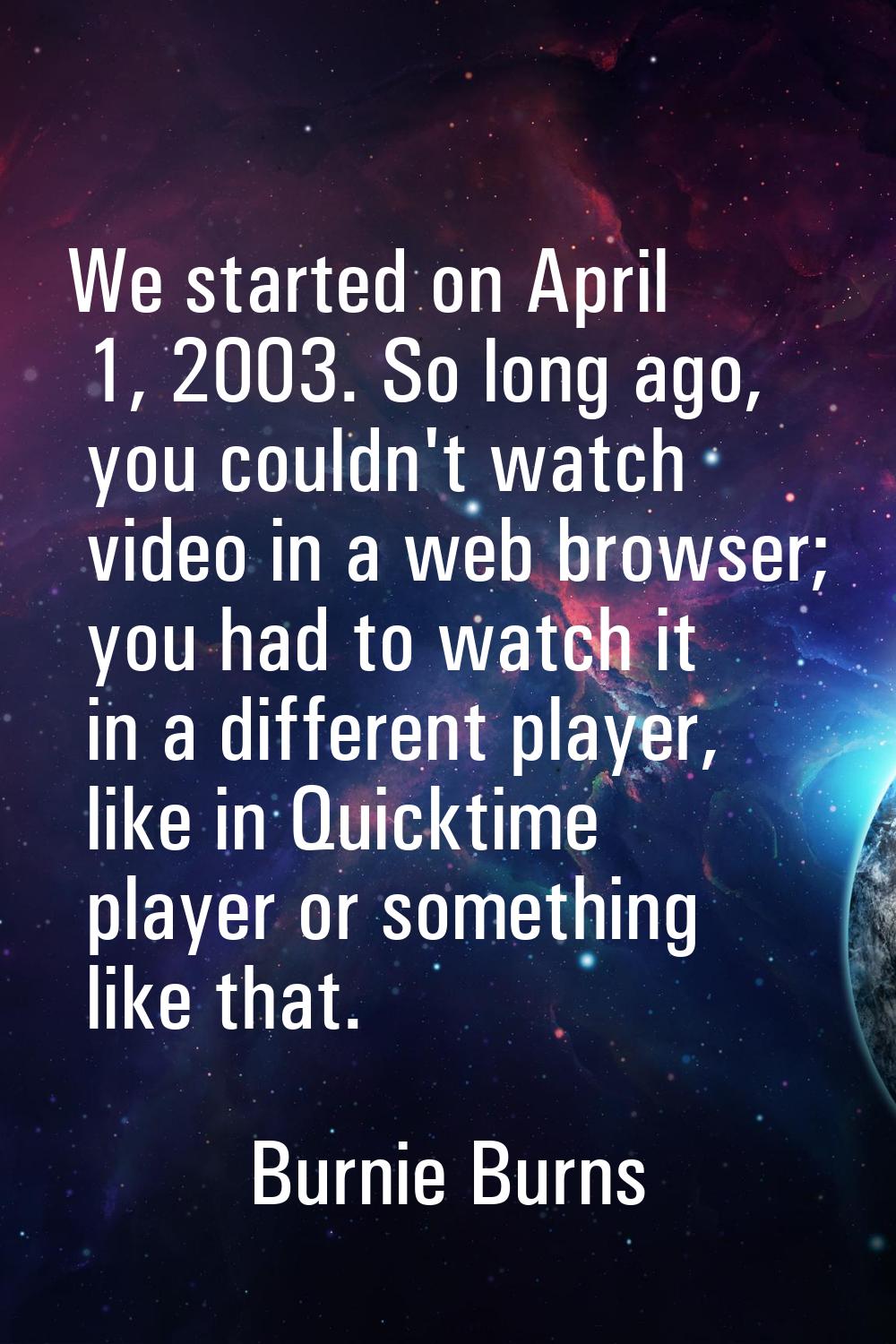 We started on April 1, 2003. So long ago, you couldn't watch video in a web browser; you had to wat