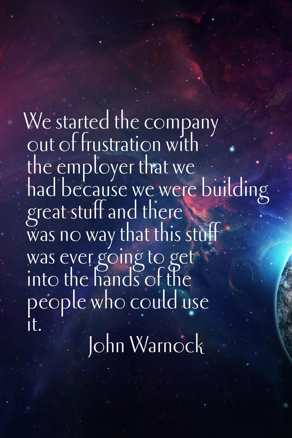 We started the company out of frustration with the employer that we had because we were building gr