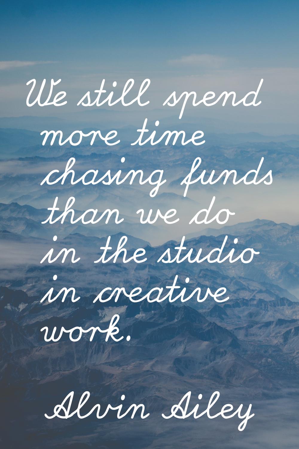 We still spend more time chasing funds than we do in the studio in creative work.
